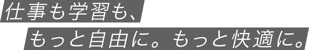 仕事も学習も、もっと自由に。もっと快適に。